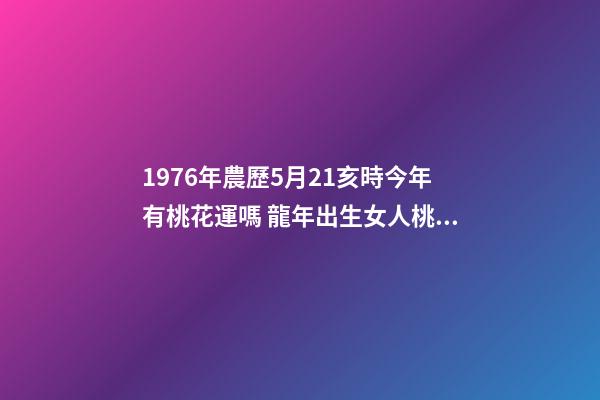 1976年農歷5月21亥時今年有桃花運嗎 龍年出生女人桃花如何 屬龍女桃花運分析-第1張-觀點-玄機派